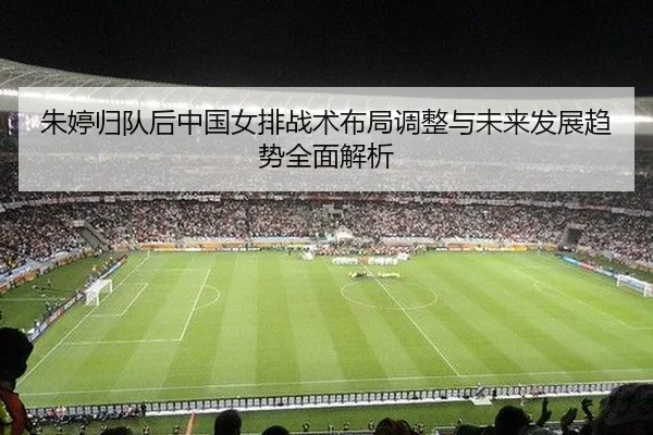 朱婷归队后中国女排战术布局调整与未来发展趋势全面解析